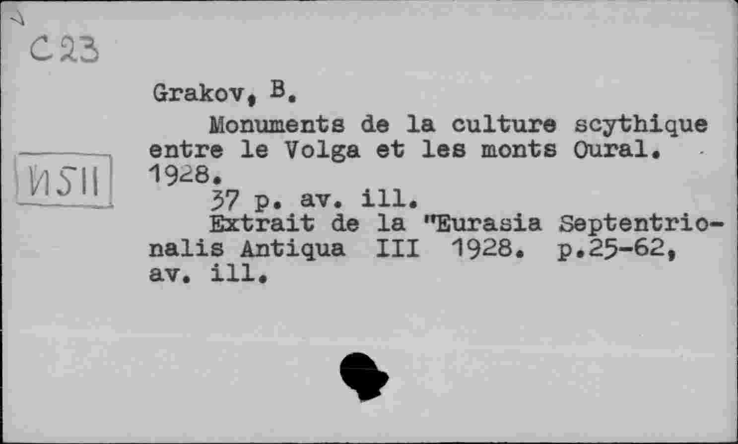 ﻿саз
Й5ЇЇ]
Grakov, В.
Monuments de la culture scytbique entre le Volga et les monts Oural. 1928.
57 p. av. ill.
Extrait de la "Eurasia Septentrio-nalis Antiqua III 1928. p,25-62, av. ill.